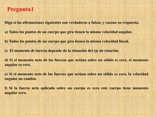 Diga si las afirmaciones siguientes son verdaderas o falsas, y razone su respuesta.
a) Todos los puntos de un cuerpo que gira tienen la misma velocidad angular.
b) Todos los puntos de un cuerpo que gira tienen la misma velocidad lineal.
c) El momento de inercia depende de la situación del eje de rotación.
d) Si el momento neto de las fuerzas que actúan sobre un sólido es cero, el momento
angular es cero.
e) Si el momento neto de las fuerzas que actúan sobre un sólido es cero, la velocidad
angular no cambia.
f) Si la fuerza neta aplicada sobre un cuerpo es cero este cuerpo tiene momento
angular cero.
Pregunta1
 