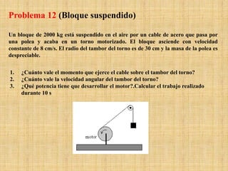 Un bloque de 2000 kg está suspendido en el aire por un cable de acero que pasa por
una polea y acaba en un torno motorizado. El bloque asciende con velocidad
constante de 8 cm/s. El radio del tambor del torno es de 30 cm y la masa de la polea es
despreciable.
1. ¿Cuánto vale el momento que ejerce el cable sobre el tambor del torno?
2. ¿Cuánto vale la velocidad angular del tambor del torno?
3. ¿Qué potencia tiene que desarrollar el motor?.Calcular el trabajo realizado
durante 10 s
Problema 12 (Bloque suspendido)
 