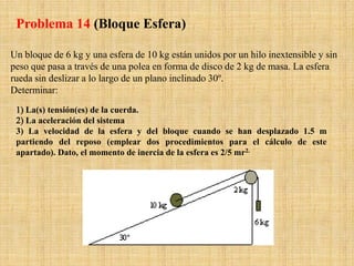 Un bloque de 6 kg y una esfera de 10 kg están unidos por un hilo inextensible y sin
peso que pasa a través de una polea en forma de disco de 2 kg de masa. La esfera
rueda sin deslizar a lo largo de un plano inclinado 30º.
Determinar:
1) La(s) tensión(es) de la cuerda.
2) La aceleración del sistema
3) La velocidad de la esfera y del bloque cuando se han desplazado 1.5 m
partiendo del reposo (emplear dos procedimientos para el cálculo de este
apartado). Dato, el momento de inercia de la esfera es 2/5 mr2.
Problema 14 (Bloque Esfera)
 