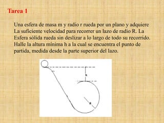 Una esfera de masa m y radio r rueda por un plano y adquiere
La suficiente velocidad para recorrer un lazo de radio R. La
Esfera sólida rueda sin deslizar a lo largo de todo su recorrido.
Halle la altura mínima h a la cual se encuentra el punto de
partida, medida desde la parte superior del lazo.
Tarea 1
 