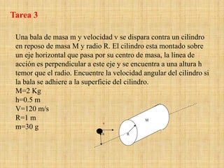Una bala de masa m y velocidad v se dispara contra un cilindro
en reposo de masa M y radio R. El cilindro esta montado sobre
un eje horizontal que pasa por su centro de masa, la línea de
acción es perpendicular a este eje y se encuentra a una altura h
temor que el radio. Encuentre la velocidad angular del cilindro si
la bala se adhiere a la superficie del cilindro.
M=2 Kg
h=0.5 m
V=120 m/s
R=1 m
m=30 g
v
R
M
h
Tarea 3
 