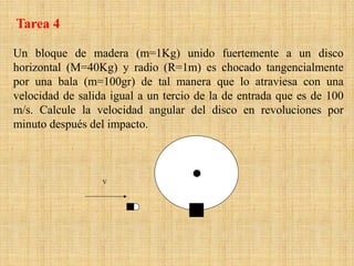 Un bloque de madera (m=1Kg) unido fuertemente a un disco
horizontal (M=40Kg) y radio (R=1m) es chocado tangencialmente
por una bala (m=100gr) de tal manera que lo atraviesa con una
velocidad de salida igual a un tercio de la de entrada que es de 100
m/s. Calcule la velocidad angular del disco en revoluciones por
minuto después del impacto.
V
Tarea 4
 