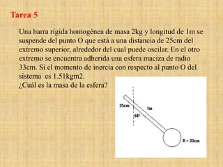 Una barra rígida homogénea de masa 2kg y longitud de 1m se
suspende del punto O que está a una distancia de 25cm del
extremo superior, alrededor del cual puede oscilar. En el otro
extremo se encuentra adherida una esfera maciza de radio
33cm. Si el momento de inercia con respecto al punto O del
sistema es 1.51kgm2.
¿Cuál es la masa de la esfera?
Tarea 5
 