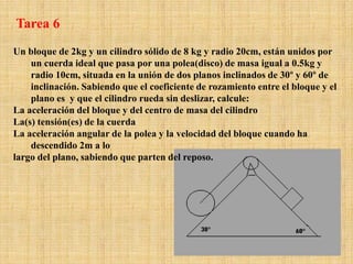 Un bloque de 2kg y un cilindro sólido de 8 kg y radio 20cm, están unidos por
un cuerda ideal que pasa por una polea(disco) de masa igual a 0.5kg y
radio 10cm, situada en la unión de dos planos inclinados de 30º y 60º de
inclinación. Sabiendo que el coeficiente de rozamiento entre el bloque y el
plano es y que el cilindro rueda sin deslizar, calcule:
La aceleración del bloque y del centro de masa del cilindro
La(s) tensión(es) de la cuerda
La aceleración angular de la polea y la velocidad del bloque cuando ha
descendido 2m a lo
largo del plano, sabiendo que parten del reposo.
Tarea 6
 