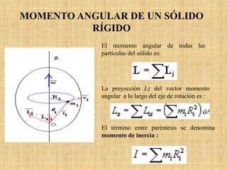 El momento angular de todas las
partículas del sólido es:
MOMENTO ANGULAR DE UN SÓLIDO
RÍGIDO
La proyección Lz del vector momento
angular a lo largo del eje de rotación es :
El término entre paréntesis se denomina
momento de inercia :
 