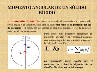Para estos ejes podemos relacionar el
momento angular y la velocidad angular,
dos vectores que tienen la misma dirección,
la del eje de rotación
L=Iω
MOMENTO ANGULAR DE UN SÓLIDO
RÍGIDO
El momento de inercia no es una cantidad característica como puede
ser la masa o el volumen, sino que su valor depende de la posición del eje
de rotación. El momento de inercia es mínimo cuando el eje de rotación
pasa por el centro de masa.
Es importante darse cuenta que el
momento de inercia depende de la
distribución de la masa del cuerpo.
 
