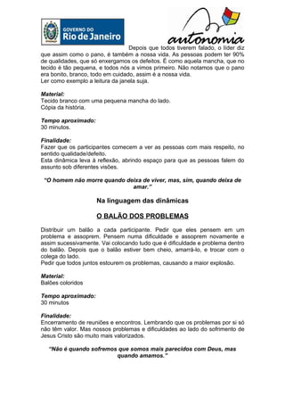Depois que todos tiverem falado, o líder diz
que assim como o pano, é também a nossa vida. As pessoas podem ter 90%
de qualidades, que só enxergamos os defeitos. É como aquela mancha, que no
tecido é tão pequena, e todos nós a vimos primeiro. Não notamos que o pano
era bonito, branco, todo em cuidado, assim é a nossa vida.
Ler como exemplo a leitura da janela suja.

Material:
Tecido branco com uma pequena mancha do lado.
Cópia da história.

Tempo aproximado:
30 minutos.

Finalidade:
Fazer que os participantes comecem a ver as pessoas com mais respeito, no
sentido qualidade/defeito.
Esta dinâmica leva à reflexão, abrindo espaço para que as pessoas falem do
assunto sob diferentes visões.

 “O homem não morre quando deixa de viver, mas, sim, quando deixa de
                             amar.”

                     Na linguagem das dinâmicas

                     O BALÃO DOS PROBLEMAS

Distribuir um balão a cada participante. Pedir que eles pensem em um
problema e assoprem. Pensem numa dificuldade e assoprem novamente e
assim sucessivamente. Vai colocando tudo que é dificuldade e problema dentro
do balão. Depois que o balão estiver bem cheio, amarrá-lo, e trocar com o
colega do lado.
Pedir que todos juntos estourem os problemas, causando a maior explosão.

Material:
Balões coloridos

Tempo aproximado:
30 minutos

Finalidade:
Encerramento de reuniões e encontros. Lembrando que os problemas por si só
não têm valor. Mas nossos problemas e dificuldades ao lado do sofrimento de
Jesus Cristo são muito mais valorizados.

  “Não é quando sofremos que somos mais parecidos com Deus, mas
                        quando amamos.”
 