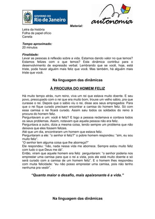 Material:
Letra da história
Folha de papel ofício
Caneta

Tempo aproximado:
20 minutos

Finalidade:
Levar as pessoas à reflexão sobre a vida. Estamos dando valor no que temos?
Estamos felizes com o que temos? Esta dinâmica contribui para o
desenvolvimento de expressão verbal. Lembrando que se você, hoje, está
triste, pode haver alguém mais feliz que você. Mas também, há alguém mais
triste que você.

                        Na linguagem das dinâmicas

                    À PROCURA DO HOMEM FELIZ

Há muito tempo atrás, num reino, viva um rei que estava muito doente. E seu
povo, preocupado com o rei que era muito bom, trouxe um velho sábio, pra que
curasse o rei. Depois que o sábio viu o rei, disse aos seus empregados: Para
que o rei fique curado precisam encontrar a camisa do homem feliz. Só com
essa camisa o rei ficará curado. Assim saiu todos os soldados do reino à
procura do homem feliz.
Perguntavam a um: você é feliz? E logo a pessoa reclamava e contava todos
os seus problemas. Assim, notavam que aquela pessoa não era feliz.
Perguntava a outro, dizia a mesma coisa, tendo sempre um problema que não
deixava que eles fossem felizes.
Até que um dia, encontraram um homem que estava feliz.
Perguntaram a ele: “o senhor é feliz?” o pobre homem respondeu: “sim, eu sou
muito feliz”.
“O senhor tem alguma coisa que lhe aborreça?”
Ele respondeu: “não, nada nessa vida me aborrece. Sempre estou muito feliz
com tudo o que Deus me dá”.
Então, viram que aquele homem era feliz perguntaram: “o senhor poderia nos
emprestar uma camisa para que o rei a vista, pois ele está muito doente e só
será curado com a camisa de um homem feliz”. E o homem lhes respondeu
com muita felicidade: “eu não posso emprestar uma camisa, pois não tenho
nenhuma pra vestir”.

      “Quanto maior o desafio, mais apaixonante é a vida.”




                        Na linguagem das dinâmicas
 