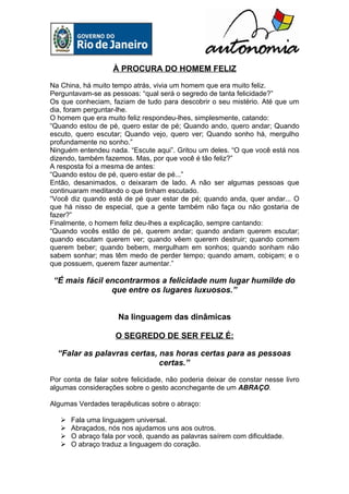 À PROCURA DO HOMEM FELIZ

Na China, há muito tempo atrás, vivia um homem que era muito feliz.
Perguntavam-se as pessoas: “qual será o segredo de tanta felicidade?”
Os que conheciam, faziam de tudo para descobrir o seu mistério. Até que um
dia, foram perguntar-lhe.
O homem que era muito feliz respondeu-lhes, simplesmente, catando:
“Quando estou de pé, quero estar de pé; Quando ando, quero andar; Quando
escuto, quero escutar; Quando vejo, quero ver; Quando sonho há, mergulho
profundamente no sonho.”
Ninguém entendeu nada. “Escute aqui”. Gritou um deles. “O que você está nos
dizendo, também fazemos. Mas, por que você é tão feliz?”
A resposta foi a mesma de antes:
“Quando estou de pé, quero estar de pé...”
Então, desanimados, o deixaram de lado. A não ser algumas pessoas que
continuaram meditando o que tinham escutado.
“Você diz quando está de pé quer estar de pé; quando anda, quer andar... O
que há nisso de especial, que a gente também não faça ou não gostaria de
fazer?”
Finalmente, o homem feliz deu-lhes a explicação, sempre cantando:
“Quando vocês estão de pé, querem andar; quando andam querem escutar;
quando escutam querem ver; quando vêem querem destruir; quando comem
querem beber; quando bebem, mergulham em sonhos; quando sonham não
sabem sonhar; mas têm medo de perder tempo; quando amam, cobiçam; e o
que possuem, querem fazer aumentar.”

 “É mais fácil encontrarmos a felicidade num lugar humilde do
                que entre os lugares luxuosos.”


                     Na linguagem das dinâmicas

                    O SEGREDO DE SER FELIZ É:

  “Falar as palavras certas, nas horas certas para as pessoas
                             certas.”

Por conta de falar sobre felicidade, não poderia deixar de constar nesse livro
algumas considerações sobre o gesto aconchegante de um ABRAÇO.

Algumas Verdades terapêuticas sobre o abraço:

      Fala uma linguagem universal.
      Abraçados, nós nos ajudamos uns aos outros.
      O abraço fala por você, quando as palavras saírem com dificuldade.
      O abraço traduz a linguagem do coração.
 