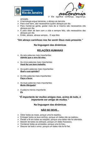  Ele significa confiança, segurança,
  amizade.
 A tecnologia ergue barreiras, o abraço as derruba.
 Para viver bem, são necessários quatro abraços por dia.
 Para manter-se gente, gostar mais de si mesmo são necessários oito
  abraços por dia.
 E para estar de bem com a vida e sempre feliz, são necessários dez
  abraços por dia.
 Então, abrace, abrace sempre... E seja feliz.

“Um abraço carinhoso nos faz sentir Deus mais presente.”

                   Na linguagem das dinâmicas

                       RELAÇÕES HUMANAS

 As seis palavras mais importantes:
  Admito que o erro foi meu.

 As cinco palavras mais importantes:
  Você fez um bom trabalho.

 As quatro palavras mais importantes:
  Qual a sua opinião?

 As três palavras mais importantes:
  Faça o favor.

 As duas palavras mais importantes:
  Muito Obrigado!

 A palavra menos importante:
  Eu

    “É importante ter muitos amigos mas, acima de tudo, é
              importante ser amigo de muitos.”

                   Na linguagem das dinâmicas

                           NÃO SE DEVE...

    Odiar todas as rosas, porque uma te espetou.
    Entregar todos os teus sonhos, porque um deles não se realizou.
    Perder a fé em todas as orações, porque uma delas não foi atendida.
    Desistir de todos os esforços, porque um deles fracassou.
    Condenar todas as amizades, porque uma te traiu.
    Descrer de todo o amor, porque um deles não te foi fiel.
 