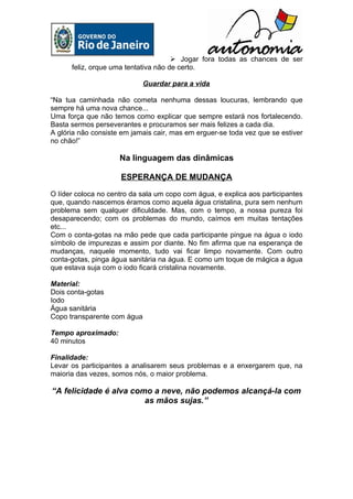  Jogar fora todas as chances de ser
      feliz, orque uma tentativa não de certo.

                             Guardar para a vida

“Na tua caminhada não cometa nenhuma dessas loucuras, lembrando que
sempre há uma nova chance...
Uma força que não temos como explicar que sempre estará nos fortalecendo.
Basta sermos perseverantes e procuramos ser mais felizes a cada dia.
A glória não consiste em jamais cair, mas em erguer-se toda vez que se estiver
no chão!”

                     Na linguagem das dinâmicas

                     ESPERANÇA DE MUDANÇA
O líder coloca no centro da sala um copo com água, e explica aos participantes
que, quando nascemos éramos como aquela água cristalina, pura sem nenhum
problema sem qualquer dificuldade. Mas, com o tempo, a nossa pureza foi
desaparecendo; com os problemas do mundo, caímos em muitas tentações
etc...
Com o conta-gotas na mão pede que cada participante pingue na água o iodo
símbolo de impurezas e assim por diante. No fim afirma que na esperança de
mudanças, naquele momento, tudo vai ficar limpo novamente. Com outro
conta-gotas, pinga água sanitária na água. E como um toque de mágica a água
que estava suja com o iodo ficará cristalina novamente.

Material:
Dois conta-gotas
Iodo
Água sanitária
Copo transparente com água

Tempo aproximado:
40 minutos

Finalidade:
Levar os participantes a analisarem seus problemas e a enxergarem que, na
maioria das vezes, somos nós, o maior problema.

“A felicidade é alva como a neve, não podemos alcançá-la com
                        as mãos sujas.”
 