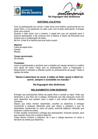 Na linguagem das dinâmicas

                           HISTÓRIA COLETIVA

Com os participantes em círculo, o líder inicia uma história, escrevendo em um
papel ofício, e vai passando um pelo outro com enredo estimulante. Começar
tocar uma música.
Quando o líder parar com a música, o papel tem que ser passado para o
próximo participante, e ele continua com a história. E assim vai formando uma
história com a colaboração de todos.
No fim, o líder lê a história para que todos ouçam.

Material:
Folha de papel ofício
Caneta
Música

Tempo aproximado:
20 minutos

Finalidade:
Levar os participantes a sentirem que o trabalho em equipe sempre é o melhor
com ajuda de todos. Fazer que os participantes usem a imaginação e
desenvolvam a fantasia e reflexão quanto ao entrosamento do grupo. Testar a
rapidez de todos.

 “Quem é atencioso no ouvir, é sábio no falar; quem é dócil no
           servir, sempre é comedido no mandar.”

                        Na linguagem das dinâmicas

                   RELAXAMENTO COM DESENHO

Entregar aos participantes folhas de papel ofício e caneta ou lápis. Pedir que
desenhem o que lhes vier à cabeça, lembrando que não coloquem nome em
seus desenhos que passem para o papel o que estiver sentindo naquele
momento.
Depois que todos tiverem desenhado, recolher os desenhos e entregar
novamente a pessoas diferentes para que olhem e analisem o que foi
desenhado, escrevendo no verso do papel, somente adjetivos otimistas que
levantem o astral do artista.
O líder recolhe novamente e entrega aos participantes, trocando sempre, para
que ninguém fique com o próprio desenho.
Todos devem mostrar o desenho, ler o que o colega escreveu no verso e
devolver ao artista que desenhou.
 