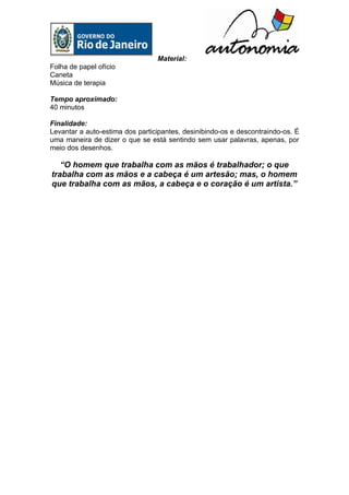 Material:
Folha de papel ofício
Caneta
Música de terapia

Tempo aproximado:
40 minutos

Finalidade:
Levantar a auto-estima dos participantes, desinibindo-os e descontraindo-os. É
uma maneira de dizer o que se está sentindo sem usar palavras, apenas, por
meio dos desenhos.

   “O homem que trabalha com as mãos é trabalhador; o que
trabalha com as mãos e a cabeça é um artesão; mas, o homem
que trabalha com as mãos, a cabeça e o coração é um artista.”
 
