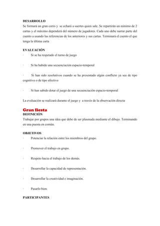 DESARROLLO
Se formará un gran corro y se echará a suertes quien sale. Se repartirán un mínimo de 2
cartas y el máximo dependerá del número de jugadores. Cada uno debe narrar parte del
cuento a usando las referencias de los anteriores y sus cartas. Terminará el cuento el que
tenga la última carta

EVALUACIÓN
·     Si se ha respetado el turno de juego


·     Si ha habido una secuenciación espacio-temporal


·     Si han sido resolutivos cuando se ha presentado algún conflicto ya sea de tipo
cognitivo o de tipo afectivo


·     Si han sabido dotar el juego de una secuenciación espacio-temporal


La evaluación se realizará durante el juego y a través de la observación directa


Gran fiesta
DEFINICIÓN
Trabajar por grupos una idea que debe de ser plasmada mediante el dibujo. Terminando
en una puesta en común.

OBJETIVOS
·     Potenciar la relación entre los miembros del grupo.


·     Promover el trabajo en grupo.


·     Respeto hacia el trabajo de los demás.


·     Desarrollar la capacidad de representación.


·     Desarrollar la creatividad e imaginación.


·     Pasarlo bien.

PARTICIPANTES
 