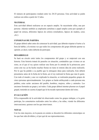 El número de participantes rondará entre los 20-25 personas. Esta actividad se podrá
realizar con niños a partir de 12 años.

MATERIAL
Esta actividad deberá realizarse en un espacio amplio. Se necesitarán sillas, una por
persona .Además también se emplearán cartulinas o papel amplio como por ejemplo el
papel de estraza, diferentes lápices de colores (rotuladores, lápices de madera, ceras
,etc.).

CONSIGNAS DE PARTIDA
El grupo deberá saber antes de comenzar la actividad, que deberán respetar el turno a la
hora de hablar, a la misma vez que todos los componentes del grupo deberán aportar su
opinión ,es decir, todos deberán de participar.

DESARROLLO
Se hará un circulo entre todos los componentes del grupo y se empezará con una
historia. Esta historia tratará de ponerles en situación, contándoles que vivimos en un
reino, en el que el rey quiere realizar una fiesta por la entrada de la primavera; pero
como este rey ya ha hecho muchas fiestas no tiene ni remota idea de como realizarla.
Por lo que ha pedido a su pueblo que le entreguen ideas para realizarla, Esto deberá
presentarse antes de la fecha de la fiesta ,así el rey realizará la fiesta que mas le guste.
Con todo el mundo y una vez explicada la situación, se realizarán pequeños grupos de
cinco personas aproximadamente. Los grupos se harán atribuyendo a cada persona una
palabra, estas serán: ancianos del pueblo, hombres, mujeres, niños y animales. Los
ancianos formarán un grupo y así todos. Cada grupo deberá intentar plasmar en el papel
grupal, teniendo en cuenta el papel que le ha tocado representar dentro del reino.

EVALUACIÓN
El/La responsable de la actividad irá observando como los grupos trabajan, si la gente
participa, los comentarios realizados entre los niños y las niñas, viendo las diferentes
intervenciones, quienes son los que intervienen.

NOTAS
Con los más mayores, en la puesta en común se discutirá los diferentes estereotipos en
los que han sido divididos y el por qué de sus representaciones.
 