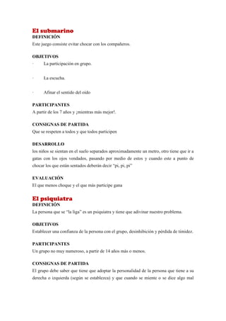 El submarino
DEFINICIÓN
Este juego consiste evitar chocar con los compañeros.

OBJETIVOS
·     La participación en grupo.


·     La escucha.


·     Afinar el sentido del oído

PARTICIPANTES
A partir de los 7 años y ¡mientras más mejor!.

CONSIGNAS DE PARTIDA
Que se respeten a todos y que todos participen

DESARROLLO
los niños se sientan en el suelo separados aproximadamente un metro, otro tiene que ir a
gatas con los ojos vendados, pasando por medio de estos y cuando este a punto de
chocar los que están sentados deberán decir “pi, pi, pi”

EVALUACIÓN
El que menos choque y el que más participe gana


El psiquiatra
DEFINICIÓN
La persona que se “la liga” es un psiquiatra y tiene que adivinar nuestro problema.

OBJETIVOS
Establecer una confianza de la persona con el grupo, desinhibición y pérdida de timidez.

PARTICIPANTES
Un grupo no muy numeroso, a partir de 14 años más o menos.

CONSIGNAS DE PARTIDA
El grupo debe saber que tiene que adoptar la personalidad de la persona que tiene a su
derecha o izquierda (según se establezca) y que cuando se miente o se dice algo mal
 