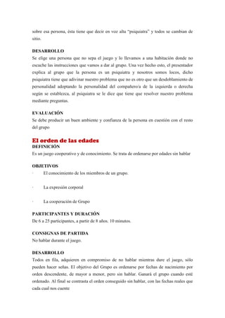 sobre esa persona, ésta tiene que decir en voz alta “psiquiatra” y todos se cambian de
sitio.

DESARROLLO
Se elige una persona que no sepa el juego y lo llevamos a una habitación donde no
escuche las instrucciones que vamos a dar al grupo. Una vez hecho esto, el presentador
explica al grupo que la persona es un psiquiatra y nosotros somos locos, dicho
psiquiatra tiene que adivinar nuestro problema que no es otro que un desdoblamiento de
personalidad adoptando la personalidad del compañero/a de la izquierda o derecha
según se establezca, al psiquiatra se le dice que tiene que resolver nuestro problema
mediante preguntas.

EVALUACIÓN
Se debe producir un buen ambiente y confianza de la persona en cuestión con el resto
del grupo


El orden de las edades
DEFINICIÓN
Es un juego cooperativo y de conocimiento. Se trata de ordenarse por edades sin hablar

OBJETIVOS
·        El conocimiento de los miembros de un grupo.


·        La expresión corporal


·        La cooperación de Grupo

PARTICIPANTES Y DURACIÓN
De 6 a 25 participantes, a partir de 8 años. 10 minutos.

CONSIGNAS DE PARTIDA
No hablar durante el juego.

DESARROLLO
Todos en fila, adquieren en compromiso de no hablar mientras dure el juego, sólo
pueden hacer señas. El objetivo del Grupo es ordenarse por fechas de nacimiento por
orden descendente, de mayor a menor, pero sin hablar. Ganará el grupo cuando esté
ordenado. Al final se contrasta el orden conseguido sin hablar, con las fechas reales que
cada cual nos cuente
 