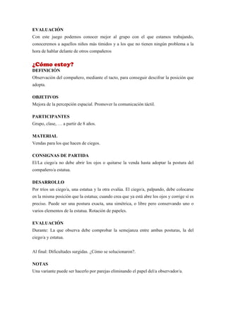 EVALUACIÓN
Con este juego podemos conocer mejor al grupo con el que estamos trabajando,
conoceremos a aquellos niños más tímidos y a los que no tienen ningún problema a la
hora de hablar delante de otros compañeros


¿Cómo estoy?
DEFINICIÓN
Observación del compañero, mediante el tacto, para conseguir descifrar la posición que
adopta.

OBJETIVOS
Mejora de la percepción espacial. Promover la comunicación táctil.

PARTICIPANTES
Grupo, clase, … a partir de 8 años.

MATERIAL
Vendas para los que hacen de ciegos.

CONSIGNAS DE PARTIDA
El/La ciego/a no debe abrir los ojos o quitarse la venda hasta adoptar la postura del
compañero/a estatua.

DESARROLLO
Por tríos un ciego/a, una estatua y la otra evalúa. El ciego/a, palpando, debe colocarse
en la misma posición que la estatua; cuando crea que ya está abre los ojos y corrige sí es
preciso. Puede ser una postura exacta, una simétrica, o libre pero conservando uno o
varios elementos de la estatua. Rotación de papeles.

EVALUACIÓN
Durante: La que observa debe comprobar la semejanza entre ambas posturas, la del
ciego/a y estatua.


Al final: Dificultades surgidas. ¿Cómo se solucionaron?.

NOTAS
Una variante puede ser hacerlo por parejas eliminando el papel del/a observador/a.
 