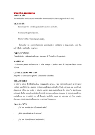 Cuento animalia
DEFINICIÓN
Reconocer los sonidos que emiten los animales seleccionados para la actividad.

OBJETIVOS
·     Reconocer los sonidos que emiten ciertos animales.


·     Fomentar la participación.


·     Promover las relaciones en grupo.


·      Fomentar un comportamiento constructivo, solidario y responsable con las
actividades realizadas en grupo.

PARTICIPANTES
Ésta dinámica está destinada para alumnos de 5-6 años. Grupo-aula.

MATERIAL
La dinámica puede realizarse en el aula, aunque el patio o zona de recreo seria un marco
idóneo.

CONSIGNAS DE PARTIDA
Respetar el turno de los grupos y mantener un orden.

DESARROLLO
El tutor o tutora dividirá la clase en pequeños grupos ( de cinco niños/as ). el profesor
contará una historia o cuento protagonizado por animales. Cada vez que sea nombrado
alguno de ellos, que serán el mismo número que grupos haya, los niños/as que tengan
asignado dicho animal emitirán el sonido correspondiente. Aunque la historia puede ser
contada en un principio por el docente también puede ser narrada por los propios
alumnos, integrándose el maestro en uno de los grupos.

EVALUACIÓN
·     ¿Se han sentido los niños motivados?


·     ¿Han participado activamente?


·     ¿Se han divertido con la dinámica?
 