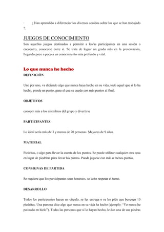 ·     ¿ Han aprendido a diferenciar los diversos sonidos sobre los que se han trabajado
?.


JUEGOS DE CONOCIMIENTO
Son aquellos juegos destinados a permitir a los/as participantes en una sesión o
encuentro, conocerse entre sí. Se trata de lograr un grado más en la presentación,
llegando poco a poco a un conocimiento más profundo y vital.



Lo que nunca he hecho
DEFINICIÓN


Uno por uno, va diciendo algo que nunca haya hecho en su vida, todo aquel que si lo ha
hecho, pierde un punto, gana el que se quede con más puntos al final.


OBJETIVOS


conocer más a los miembros del grupo y divertirse


PARTICIPANTES


Lo ideal sería más de 3 y menos de 20 personas. Mayores de 9 años.


MATERIAL


Piedritas, o algo para llevar la cuenta de los puntos. Se puede utilizar cualquier otra cosa
en lugar de piedritas para llevar los puntos. Puede jugarse con más o menos puntos.


CONSIGNAS DE PARTIDA


Se requiere que los participantes sean honestos, se debe respetar el turno.


DESARROLLO


Todos los participantes hacen un círculo, se les entrega o se les pide que busquen 10
piedritas. Una persona dice algo que nunca en su vida ha hecho (ejemplo: “Yo nunca he
patinado en hielo”). Todas las personas que sí lo hayan hecho, le dan una de sus piedras
 