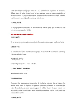 a esta persona (la que dijo que nunca ha…). A continuación, la persona de la derecha
del que acaba de hablar tiene el turno de decir algo que nunca ha hecho, siguiéndose la
misma dinámica. El juego se puede parar, después de unas cuantas vueltas por todos los
participantes, y gana el jugador que tenga más piedras.


EVALUACIÓN


Si el juego permitió conocerse un poquito mejor, si hubo gente que se identificó con
otra por sus experiencias vividas


El orden de las edades
DEFINICIÓN


Es un juego cooperativo y de conocimiento. Se trata de ordenarse por edades sin hablar


OBJETIVOS


El conocimiento de los miembros de un grupo, el desarrollo de la expresión corporal y
el cooperación del grupo.


PARTICIPANTES


De 6 a 25 participantes, a partir de 8 años.


CONSIGNAS DE PARTIDA


No hablar durante el juego.


DESARROLLO


Todos en fila, adquieren en compromiso de no hablar mientras dure el juego, sólo
pueden hacer señas. El objetivo del grupo es ordenarse por fechas de nacimiento por
orden descendente, de mayor a menor, pero sin hablar. Ganará el grupo cuando esté
ordenado. Al final se contrasta el orden conseguido sin hablar, con las fechas reales que
cada cual nos cuente


EVALUACIÓN
 