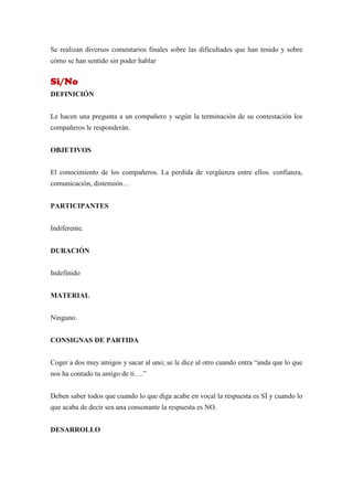 Se realizan diversos comentarios finales sobre las dificultades que han tenido y sobre
cómo se han sentido sin poder hablar


Si/No
DEFINICIÓN


Le hacen una pregunta a un compañero y según la terminación de su contestación los
compañeros le responderán.


OBJETIVOS


El conocimiento de los compañeros. La perdida de vergüenza entre ellos. confianza,
comunicación, distensión…


PARTICIPANTES


Indiferente.


DURACIÓN


Indefinido


MATERIAL


Ninguno.


CONSIGNAS DE PARTIDA


Coger a dos muy amigos y sacar al uno; se le dice al otro cuando entra “anda que lo que
nos ha contado tu amigo de ti….”


Deben saber todos que cuando lo que diga acabe en vocal la respuesta es SÍ y cuando lo
que acaba de decir sea una consonante la respuesta es NO.


DESARROLLO
 