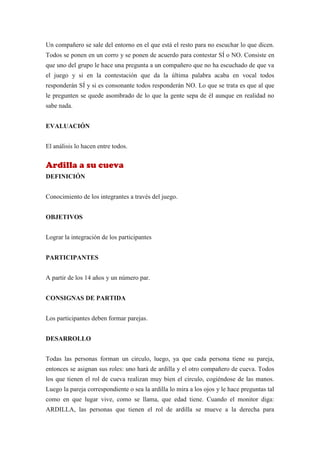 Un compañero se sale del entorno en el que está el resto para no escuchar lo que dicen.
Todos se ponen en un corro y se ponen de acuerdo para contestar SÍ o NO. Consiste en
que uno del grupo le hace una pregunta a un compañero que no ha escuchado de que va
el juego y si en la contestación que da la última palabra acaba en vocal todos
responderán SÍ y si es consonante todos responderán NO. Lo que se trata es que al que
le pregunten se quede asombrado de lo que la gente sepa de él aunque en realidad no
sabe nada.


EVALUACIÓN


El análisis lo hacen entre todos.


Ardilla a su cueva
DEFINICIÓN


Conocimiento de los integrantes a través del juego.


OBJETIVOS


Lograr la integración de los participantes


PARTICIPANTES


A partir de los 14 años y un número par.


CONSIGNAS DE PARTIDA


Los participantes deben formar parejas.


DESARROLLO


Todas las personas forman un circulo, luego, ya que cada persona tiene su pareja,
entonces se asignan sus roles: uno hará de ardilla y el otro compañero de cueva. Todos
los que tienen el rol de cueva realizan muy bien el circulo, cogiéndose de las manos.
Luego la pareja correspondiente o sea la ardilla lo mira a los ojos y le hace preguntas tal
como en que lugar vive, como se llama, que edad tiene. Cuando el monitor diga:
ARDILLA, las personas que tienen el rol de ardilla se mueve a la derecha para
 
