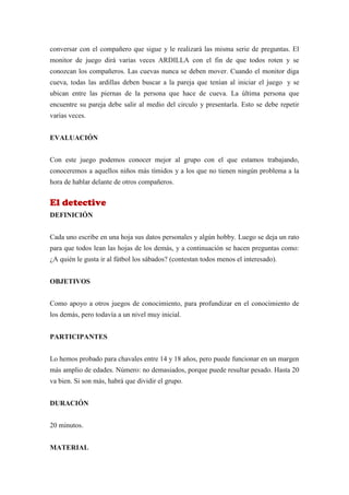 conversar con el compañero que sigue y le realizará las misma serie de preguntas. El
monitor de juego dirá varias veces ARDILLA con el fin de que todos roten y se
conozcan los compañeros. Las cuevas nunca se deben mover. Cuando el monitor diga
cueva, todas las ardillas deben buscar a la pareja que tenían al iniciar el juego y se
ubican entre las piernas de la persona que hace de cueva. La última persona que
encuentre su pareja debe salir al medio del circulo y presentarla. Esto se debe repetir
varias veces.


EVALUACIÓN


Con este juego podemos conocer mejor al grupo con el que estamos trabajando,
conoceremos a aquellos niños más tímidos y a los que no tienen ningún problema a la
hora de hablar delante de otros compañeros.


El detective
DEFINICIÓN


Cada uno escribe en una hoja sus datos personales y algún hobby. Luego se deja un rato
para que todos lean las hojas de los demás, y a continuación se hacen preguntas como:
¿A quién le gusta ir al fútbol los sábados? (contestan todos menos el interesado).


OBJETIVOS


Como apoyo a otros juegos de conocimiento, para profundizar en el conocimiento de
los demás, pero todavía a un nivel muy inicial.


PARTICIPANTES


Lo hemos probado para chavales entre 14 y 18 años, pero puede funcionar en un margen
más amplio de edades. Número: no demasiados, porque puede resultar pesado. Hasta 20
va bien. Si son más, habrá que dividir el grupo.


DURACIÓN


20 minutos.


MATERIAL
 