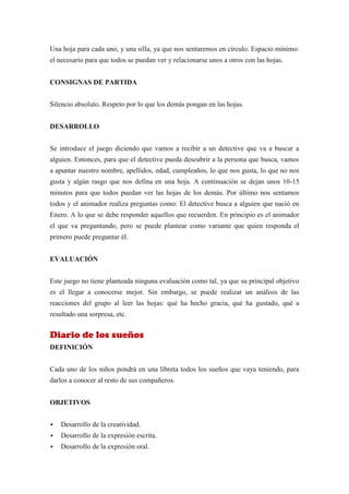 Una hoja para cada uno, y una silla, ya que nos sentaremos en círculo. Espacio mínimo:
el necesario para que todos se puedan ver y relacionarse unos a otros con las hojas.


CONSIGNAS DE PARTIDA


Silencio absoluto. Respeto por lo que los demás pongan en las hojas.


DESARROLLO


Se introduce el juego diciendo que vamos a recibir a un detective que va a buscar a
alguien. Entonces, para que el detective pueda descubrir a la persona que busca, vamos
a apuntar nuestro nombre, apellidos, edad, cumpleaños, lo que nos gusta, lo que no nos
gusta y algún rasgo que nos defina en una hoja. A continuación se dejan unos 10-15
minutos para que todos puedan ver las hojas de los demás. Por último nos sentamos
todos y el animador realiza preguntas como: El detective busca a alguien que nació en
Enero. A lo que se debe responder aquellos que recuerden. En principio es el animador
el que va preguntando, pero se puede plantear como variante que quien responda el
primero puede preguntar él.


EVALUACIÓN


Este juego no tiene planteada ninguna evaluación como tal, ya que su principal objetivo
es el llegar a conocerse mejor. Sin embargo, se puede realizar un análisis de las
reacciones del grupo al leer las hojas: qué ha hecho gracia, qué ha gustado, qué a
resultado una sorpresa, etc.


Diario de los sueños
DEFINICIÓN


Cada uno de los niños pondrá en una libreta todos los sueños que vaya teniendo, para
darlos a conocer al resto de sus compañeros.


OBJETIVOS


   Desarrollo de la creatividad.
   Desarrollo de la expresión escrita.
   Desarrollo de la expresión oral.
 