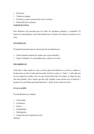    Divertirse.
   Trabajo en equipo.
   Potenciar y tomar conciencia de otras vivencias.
   Desarrollo de la memoria.
PARTICIPANTES


Esta dinámica está pensada para los niños de enseñanza primaria y secundaria. El
número de participantes viene determinado por el número de alumnos existentes en la
clase.


MATERIALES


El material necesario para la consecución de esta dinámica es:


   Libreta (donde anotarán los sueños que vayan teniendo ).
   Lápiz o bolígrafo. Es aconsejable que se realice en el aula.


DESARROLLO


Cada niño o niña cuando se vaya a acostar pone una libreta en su mesita y cuando se
levante pone en ella el sueño que ha tenido. Se lleva a clase su ” diario ” y allí cada uno
lee sus respectivos sueños. Una vez que se han leído todos los sueños, se eligen los que
más han gustado. Estos sueños que han sido elegidos serán escritos por el profesor o
profesora en otra libreta que hará función de ” diario de los sueños de clase “.


EVALUACIÓN


En esta dinámica se evaluará:


   Creatividad.
   Constancia.
   Interés.
   Originalidad.
   Participación.
   Corrección de la expresión escrita.
NOTAS
 