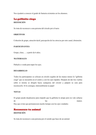 Nos ayudará a conocer el grado de fantasía existentes en los alumnos.


La gallinita ciega
DEFINICIÓN


Se trata de reconocer a una persona del círculo por el tacto.


OBJETIVOS


Cohesión de grupo, atención táctil, percepción de los otros/as por otro canal, distensión.


PARTICIPANTES


Grupo, clase, … a partir de 6 años.


MATERIALES


Pañuelo o venda para tapar los ojos.


DESARROLLO


Todos los participantes se colocan en círculo cogidos de las manos menos la “gallinita
ciega” que se encuentra en el centro y con los ojos tapados. Después de dar tres vueltas
sobre sí misma se dirigirá hacia cualquiera del circulo y palpará su cara para
reconocerlo. Si lo consigue, intercambiaran su papel


NOTAS


El grupo puede desplazarse para impedir que la gallinita lo atrape pero no vale soltarse
de                                       las                                       manos.
Hay que evitar que permanezcan mucho tiempo con los ojos vendados


Reconozco tu animal
DEFINICIÓN


Se trata de reconocer a una persona por el sonido que hace de un animal.
 