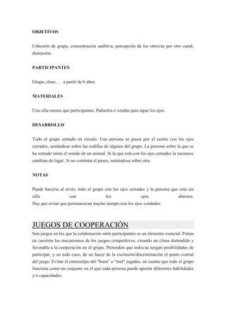 OBJETIVOS


Cohesión de grupo, concentración auditiva, percepción de los otros/as por otro canal,
distensión.


PARTICIPANTES


Grupo, clase, … a partir de 6 años.


MATERIALES


Una silla menos que participantes. Pañuelos o vendas para tapar los ojos.


DESARROLLO


Todo el grupo sentado en círculo. Una persona se pasea por el centro con los ojos
cerrados, sentándose sobre las rodillas de alguien del grupo. La persona sobre la que se
ha sentado imita el sonido de un animal. Si la que está con los ojos cerrados la reconoce
cambian de lugar. Si no continúa el paseo, sentándose sobre otra.


NOTAS


Puede hacerse al revés, todo el grupo con los ojos cerrados y la persona que está sin
silla               con                 los                ojos                 abiertos.
Hay que evitar que permanezcan mucho tiempo con los ojos vendados



JUEGOS DE COOPERACIÓN
Son juegos en los que la colaboración entre participantes es un elemento esencial. Ponen
en cuestión los mecanismos de los juegos competitivos, creando un clima distendido y
favorable a la cooperación en el grupo. Pretenden que todos/as tengan posibilidades de
participar, y en todo caso, de no hacer de la exclusión/discriminación el punto central
del juego. Evitan el estereotipo del "buen" o "mal" jugador, en cuanto que todo el grupo
funciona como un conjunto en el que cada persona puede aportar diferentes habilidades
y/o capacidades.
 
