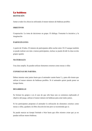 La baldosa
DEFINICIÓN


Juntar a todos los chicos/as utilizando el menor número de baldosas posibles


OBJETIVOS


Cooperación. La toma de decisiones en grupo. El diálogo. Fomentar la iniciativa y la
imaginación


PARTICIPANTES


A partir de 10 años. El número de participantes debe oscilar entre 10-15 aunque también
se puede realizar con más o menos participantes, incluso se puede dividir la clase en dos
grupos iguales


MATERIALES


Una clase amplia. Se pueden utilizar elementos externos como mesas o sillas


CONSIGNAS DE PARTIDA


Deben intentar estar juntos hasta que el animador cuente hasta 5, y para ello tienen que
utilizar el menor número de baldosas posibles. Si el animador quiere puede poner un
tiempo límite.


DESARROLLO


Se forman los grupos o en el caso de que sólo haya uno se comienza explicando el
objetivo del juego, utilizar el menor número de baldosas para estar todos juntos.


Si los participantes proponen al animador la utilización de elementos externos como
mesas o sillas, quedará a la libre elección de éste pero se recomienda que si.


Se puede marcar un tiempo limitado o bien hasta que ellos mismos crean que ya no
pueden utilizar menos baldosas.
 