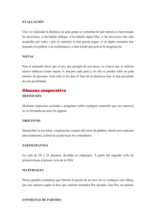 EVALUACIÓN


Una vez realizada la dinámica en gran grupo se comentan de qué manera se han tomado
las decisiones, si ha habido diálogo, si ha habido algún líder, si las decisiones han sido
aceptadas por todos o por el contrario se han puesto pegas, si en algún momento han
pensado en rendirse o en conformarse, si han tenido que activar la imaginación.


NOTAS


Para el animador decir que el uso, por ejemplo de una mesa, va a hacer que se utilicen
menos baldosas (como mucho 4, una por cada pata) y en ella se pueden subir un gran
número de personas. Esto sólo se les dice al final de la dinámica sino se han percatado
de esta posibilidad


Gincana cooperativa
DEFINICIÓN


Mediante respuestas acertadas a preguntas (sobre cualquier contenido que nos interese)
se va formando un arco iris gigante


OBJETIVOS


Desarrollar en los niños: cooperación, respeto del turno de palabra, interés por contestar
adecuadamente, actitud de ayuda hacia los compañeros


PARTICIPANTES


Un aula de 20 o 25 alumnos, dividida en subgrupos. A partir del segundo ciclo de
primaria hasta el primer ciclo de la ESO


MATERIALES


Piezas grandes (cartulina) que forman el puzzle de un arco iris (o cualquier otro dibujo
que nos interese según el área que estemos tratando) Por ejemplo: una flor, un animal,
…


CONSIGNAS DE PARTIDA
 