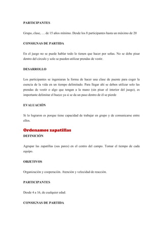 PARTICIPANTES


Grupo, clase, … de 15 años mínimo. Desde los 8 participantes hasta un máximo de 20


CONSIGNAS DE PARTIDA


En el juego no se puede hablar todo lo tienen que hacer por señas. No se debe pisar
dentro del circulo y solo se pueden utilizar prendas de vestir.


DESARROLLO


Los participantes se ingeniaran la forma de hacer una clase de puente para coger la
esencia de la vida en un tiempo delimitado. Para llegar ahí se deben utilizar solo las
prendas de vestir o algo que tengan a la mano (sin pisar el interior del juego), es
importante delimitar el hueco ya si se da un paso dentro de él se pierde


EVALUACIÓN


Si lo lograron es porque tiene capacidad de trabajar en grupo y de comunicarse entre
ellos.


Ordenamos zapatillas
DEFINICIÓN


Agrupar las zapatillas (sus pares) en el centro del campo. Tomar el tiempo de cada
equipo.


OBJETIVOS


Organización y cooperación. Atención y velocidad de reacción.


PARTICIPANTES


Desde 4 a 16, de cualquier edad.


CONSIGNAS DE PARTIDA
 