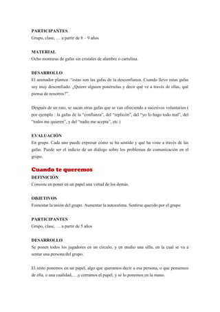 PARTICIPANTES
Grupo, clase, … a partir de 8 – 9 años


MATERIAL
Ocho monturas de gafas sin cristales de alambre o cartulina.


DESARROLLO
El animador plantea: “estas son las gafas de la desconfianza. Cuando llevo estas gafas
soy muy desconfiado. ¿Quiere alguien ponérselas y decir qué ve a través de ellas, qué
piensa de nosotros?”.


Después de un rato, se sacan otras gafas que se van ofreciendo a sucesivos voluntarios (
por ejemplo : la gafas de la “confianza”, del “replicón”, del “yo lo hago todo mal”, del
“todos me quieren”, y del “nadie me acepta”, etc.)


EVALUACIÓN
En grupo. Cada uno puede expresar cómo se ha sentido y qué ha visto a través de las
gafas. Puede ser el indicio de un diálogo sobre los problemas de comunicación en el
grupo.


Cuando te queremos
DEFINICIÓN
Consiste en poner en un papel una virtud de los demás.


OBJETIVOS
Fomentar la unión del grupo. Aumentar la autoestima. Sentirse querido por el grupo


PARTICIPANTES
Grupo, clase, … a partir de 5 años


DESARROLLO
Se ponen todos los jugadores en un círculo, y en medio una silla, en la cual se va a
sentar una persona del grupo.


El resto ponemos en un papel, algo que queramos decir a esa persona, o que pensemos
de ella, o una cualidad,…,y cerramos el papel, y se lo ponemos en la mano.
 
