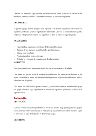 Ordenar las zapatillas (que estarán amontonadas) en línea, como si se tratara de un
puesto de venta de calzado. Volver rápidamente a la situación de partida.


DESARROLLO


El primer grupo deberá dirigirse con rapidez y de forma organizada al montón de
zapatillas, ordenarla y volver rápidamente a la salida. Una vez se tome el tiempo que ha
empleado este grupo en ordenar las zapatillas, se dará la salida al segundo grupo.


EVALUACIÓN


   Necesidad de organizarse y trabajar de forma colaborativa.
   Recabar de los alumnos las dificultades que han tenido.
   Educar en el conflicto.
   Percibir tamaños, colores, formas.
   Trabajar la velocidad de reacción y de desplazamiento.
VARIANTES


Este juego puede tener algunas variantes, las que seamos capaces de añadir.


Una puede ser que en lugar de colocar ordenadamente los zapatos los alumnos se los
suyos y tras colocar los de los compañeros del grupo de enfrente ordenadamente, volver
a su situación de partida.


Otra puede ser salir hacia el grupo contrario y quitarles los zapatos, amontonarlos y que
ese grupo contrario vaya rápidamente a buscar sus zapatillas, ponérselas y volver a su
lugar de salida


La botella
DEFINICIÓN


Con una cuerda cada participante han de hacer una botella muy grande para que quepan
todos, una vez dentro con música de relajación y todos tumbados deben moverse según
se beba o no el agua de la botella el director del juego.


OBJETIVOS
 