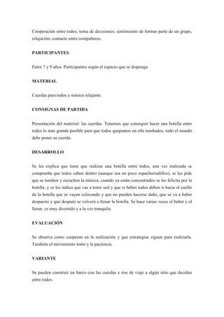 Cooperación entre todos; toma de decisiones; sentimiento de formar parte de un grupo,
relajación, contacto entre compañeros.


PARTICIPANTES


Entre 7 y 9 años. Participantes según el espacio que se disponga.


MATERIAL


Cuerdas para todos y música relajante.


CONSIGNAS DE PARTIDA


Presentación del material: las cuerdas. Tenemos que conseguir hacer una botella entre
todos lo más grande posible para que todos quepamos en ella tumbados, todo el mundo
debe poner su cuerda.


DESARROLLO


Se les explica que tiene que realizar una botella entre todos, una vez realizada se
comprueba que todos caben dentro (aunque sea un poco espachurradillos), se les pide
que se tumben y escuchen la música, cuando ya están concentrados se les felicita por la
botella, y se les indica que vas a tener sed y que si bebes todos deben ir hacia el cuello
de la botella que se vayan colocando y que no pueden hacerse daño, que se va a beber
despacito y que después se volverá a llenar la botella. Se hace varias veces el beber y el
llenar. es muy divertido y a la vez tranquilo.


EVALUACIÓN


Se observa como cooperan en la realización y que estrategias siguen para realizarla.
También el movimiento lento y la paciencia.


VARIANTE


Se pueden construir un barco con las cuerdas e irse de viaje a algún sitio que deciden
entre todos.
 
