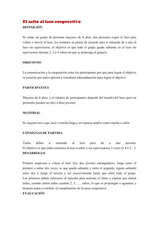 El salto al lazo cooperativo
DEFINICIÓN


Se reúne un grupo de personas mayores de 8 años, dos personas cogen el lazo para
volear o mover el lazo, los restantes se ponen de acuerdo para ir entrando de a uno al
lazo sin equivocarse, el objetivo es que todo el grupo quede saltando en el lazo sin
equivocarse durante 2, 3 ó 4 saltos (lo que se proponga el grupo)).


OBJETIVOS


La comunicación y la cooperación entre los participantes por que para lograr el objetivo
se necesita que todos aporten y coordinen adecuadamente para lograr el objetivo


PARTICIPANTES


Mayores de 8 años, y el número de participantes depende del tamaño del lazo, pero en
promedio pueden ser diez a doce jóvenes.


MATERIAL


Se requiere una soga, lazo o manila larga y un espacio amplio como cancha o salón


CONSIGNAS DE PARTIDA


Todos     deben     ir    entrando     al    lazo    pero    de       a   una   persona.
El objetivo es que todos entremos al lazo a saltar y sin equivocarnos 3 veces (ó 4 ó 5…)
DESARROLLO


Primero empiezan a volear el lazo l@s dos jóvenes encargad@os, luego entre el
primero a saltar dos veces, se que queda saltando y entra el segundo, siguen saltando
estos dos y luego el tercero y así sucesivamente hasta que entre todo el grupo.
Los primeros deben esforzarse al máximo para sostener el ritmo y esperar que entren
todos, cuando entren todos cuentan 2, 3, …. saltos, lo que se propongan o aguanten y
después todos a celebrar, el cumplimiento de la tarea cooperativa
EVALUACIÓN
 