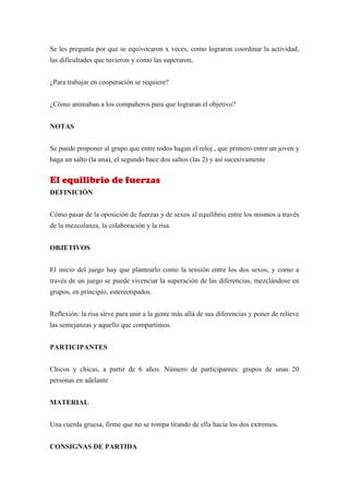 Se les pregunta por que se equivocaron x veces, como lograron coordinar la actividad,
las dificultades que tuvieron y como las superaron,


¿Para trabajar en cooperación se requiere?


¿Cómo animaban a los compañeros para que lograran el objetivo?


NOTAS


Se puede proponer al grupo que entre todos hagan el reloj , que primero entre un joven y
haga un salto (la una), el segundo hace dos saltos (las 2) y así sucesivamente


El equilibrio de fuerzas
DEFINICIÓN


Cómo pasar de la oposición de fuerzas y de sexos al equilibrio entre los mismos a través
de la mezcolanza, la colaboración y la risa.


OBJETIVOS


El inicio del juego hay que plantearlo como la tensión entre los dos sexos, y como a
través de un juego se puede vivenciar la superación de las diferencias, mezclándose en
grupos, en principio, estereotipados.


Reflexión: la risa sirve para unir a la gente más allá de sus diferencias y poner de relieve
las semejanzas y aquello que compartimos.


PARTICIPANTES


Chicos y chicas, a partir de 6 años. Número de participantes: grupos de unas 20
personas en adelante


MATERIAL


Una cuerda gruesa, firme que no se rompa tirando de ella hacia los dos extremos.


CONSIGNAS DE PARTIDA
 