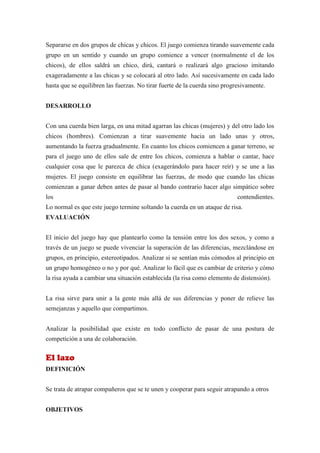 Separarse en dos grupos de chicas y chicos. El juego comienza tirando suavemente cada
grupo en un sentido y cuando un grupo comience a vencer (normalmente el de los
chicos), de ellos saldrá un chico, dirá, cantará o realizará algo gracioso imitando
exageradamente a las chicas y se colocará al otro lado. Así sucesivamente en cada lado
hasta que se equilibren las fuerzas. No tirar fuerte de la cuerda sino progresivamente.


DESARROLLO


Con una cuerda bien larga, en una mitad agarran las chicas (mujeres) y del otro lado los
chicos (hombres). Comienzan a tirar suavemente hacia un lado unas y otros,
aumentando la fuerza gradualmente. En cuanto los chicos comiencen a ganar terreno, se
para el juego uno de ellos sale de entre los chicos, comienza a hablar o cantar, hace
cualquier cosa que le parezca de chica (exagerándolo para hacer reír) y se une a las
mujeres. El juego consiste en equilibrar las fuerzas, de modo que cuando las chicas
comienzan a ganar deben antes de pasar al bando contrario hacer algo simpático sobre
los                                                                        contendientes.
Lo normal es que este juego termine soltando la cuerda en un ataque de risa.
EVALUACIÓN


El inicio del juego hay que plantearlo como la tensión entre los dos sexos, y como a
través de un juego se puede vivenciar la superación de las diferencias, mezclándose en
grupos, en principio, estereotipados. Analizar si se sentían más cómodos al principio en
un grupo homogéneo o no y por qué. Analizar lo fácil que es cambiar de criterio y cómo
la risa ayuda a cambiar una situación establecida (la risa como elemento de distensión).


La risa sirve para unir a la gente más allá de sus diferencias y poner de relieve las
semejanzas y aquello que compartimos.


Analizar la posibilidad que existe en todo conflicto de pasar de una postura de
competición a una de colaboración.


El lazo
DEFINICIÓN


Se trata de atrapar compañeros que se te unen y cooperar para seguir atrapando a otros


OBJETIVOS
 