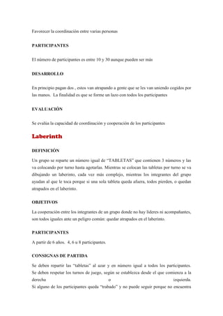 Favorecer la coordinación entre varias personas


PARTICIPANTES


El número de participantes es entre 10 y 30 aunque pueden ser más


DESARROLLO


En principio pagan dos , estos van atrapando a gente que se les van uniendo cogidos por
las manos. La finalidad es que se forme un lazo con todos los participantes


EVALUACIÓN


Se evalúa la capacidad de coordinación y cooperación de los participantes


Laberinth

DEFINICIÓN

Un grupo se reparte un número igual de “TABLETAS” que contienen 3 números y las
va colocando por turno hasta agotarlas. Mientras se colocan las tabletas por turno se va
dibujando un laberinto, cada vez más complejo, mientras los integrantes del grupo
ayudan al que le toca porque si una sola tableta queda afuera, todos pierden, o quedan
atrapados en el laberinto.

OBJETIVOS

La cooperación entre los integrantes de un grupo donde no hay líderes ni acompañantes,
son todos iguales ante un peligro común: quedar atrapados en el laberinto.


PARTICIPANTES

A partir de 6 años. 4, 6 u 8 participantes.


CONSIGNAS DE PARTIDA

Se deben repartir las “tabletas” al azar y en número igual a todos los participantes.
Se deben respetar los turnos de juego, según se establezca desde el que comienza a la
derecha                                       o                               izquierda.
Si alguno de los participantes queda “trabado” y no puede seguir porque no encuentra
 