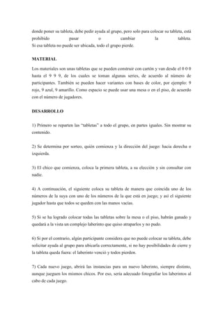 donde poner su tableta, debe pedir ayuda al grupo, pero solo para colocar su tableta, está
prohibido             pasar           o            cambiar           la           tableta.
Si esa tableta no puede ser ubicada, todo el grupo pierde.


MATERIAL

Los materiales son unas tabletas que se pueden construir con cartón y van desde el 0 0 0
hasta el 9 9 9, de los cuales se toman algunas series, de acuerdo al número de
participantes. También se pueden hacer variantes con bases de color, por ejemplo: 9
rojo, 9 azul, 9 amarillo. Como espacio se puede usar una mesa o en el piso, de acuerdo
con el número de jugadores.


DESARROLLO


1) Primero se reparten las “tabletas” a todo el grupo, en partes iguales. Sin mostrar su
contenido.


2) Se determina por sorteo, quién comienza y la dirección del juego: hacia derecha o
izquierda.


3) El chico que comienza, coloca la primera tableta, a su elección y sin consultar con
nadie.


4) A continuación, el siguiente coloca su tableta de manera que coincida uno de los
números de la suya con uno de los números de la que está en juego; y así el siguiente
jugador hasta que todos se queden con las manos vacías.


5) Si se ha logrado colocar todas las tabletas sobre la mesa o el piso, habrán ganado y
quedará a la vista un complejo laberinto que quiso atraparlos y no pudo.


6) Si por el contrario, algún participante considera que no puede colocar su tableta, debe
solicitar ayuda al grupo para ubicarla correctamente, si no hay posibilidades de cierre y
la tableta queda fuera: el laberinto venció y todos pierden.


7) Cada nuevo juego, abrirá las instancias para un nuevo laberinto, siempre distinto,
aunque jueguen los mismos chicos. Por eso, sería adecuado fotografiar los laberintos al
cabo de cada juego.
 
