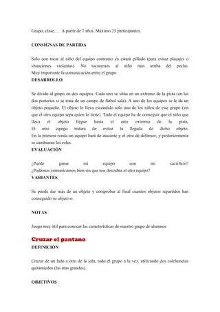 Grupo, clase, … A partir de 7 años. Máximo 25 participantes.


CONSIGNAS DE PARTIDA


Solo con tocar al niño del equipo contrario ya estará pillado (para evitar placajes o
situaciones    violentas).     No     tocaremos        al        niño    más      arriba    del     pecho.
Muy importante la comunicación entre el grupo
DESARROLLO


Se divide al grupo en dos equipos. Cada uno se sitúa en un extremo de la pista (en las
dos porterías si se trata de un campo de fútbol sala). A uno de los equipos se le da un
objeto pequeño. El objeto lo lleva escondido solo uno de los niños de este grupo (sin
que el otro equipo sepa quien lo tiene). Todo el equipo ha de conseguir que el niño que
lleva     el    objeto       llegue    hasta      el        otro        extremo        de    la      pista.
El      otro   equipo     tratará     de   evitar           la     llegada     de       dicho      objeto.
En la primera ronda un equipo hará de atacante y el otro de defensor, y posteriormente
se cambiaran los roles.
EVALUACIÓN


¿Puede          ganar            mi        equipo                  con            mi            sacrificio?
¿Podemos comunicarnos bien sin que nos descubra el otro equipo?
VARIANTES


Se puede dar más de un objeto y comprobar al final cuantos objetos repartidos han
conseguido su objetivo.


NOTAS


Juego muy útil para conocer las características de nuestro grupo de alumnos


Cruzar el pantano
DEFINICIÓN


Cruzar de un lado a otro de la sala, todo el grupo a la vez, utilizando dos colchonetas
quitamiedos (las mas grandes).


OBJETIVOS
 