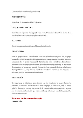 Comunicación, cooperación y creatividad


PARTICIPANTES


A partir de 12 años y entre 15 y 25 personas


CONSIGNAS DE PARTIDA


Se realiza sin zapatillas. No se puede tocar suelo. Desplazarse de un lado al otro de la
sala, de una orilla del pantano (espaldera) o la otra.


MATERIAL


Dos colchonetas quitamiedos, espalderas, sala o gimnasio.


DESARROLLO


Todo el grupo subido a las espalderas. Los dos quitamiedos debajo de esta, el grupo
pasa de las espalderas a uno de los dos quitamiedos y a partir de ese momento comienza
a ingeniárselas en como ir avanzando hasta la otra orilla (espalderas). Los alumnos
deben de actuar en grupo puesto que los quitamiedos son muy pesados y no pueden ser
desplazados a no ser que sea por todo el grupo. Así van surgiendo diversas soluciones a
dicho problema. El juego finaliza cuando todos/as los/as alumnos/as han llegado a la
otra orilla, es decir, han subido a las espalderas.


EVALUACIÓN


Es importante ir ofreciendo conocimiento de los resultados a los/as alumnos/as
conforme se desarrolla la actividad en la reflexión grupal, al finalizar el juego se induce
a los/as alumnos/as a pensar que es eso de la comunicación, puesto que para avanzar
con el quitamiedos han tenido que proponer ideas y soluciones, escucharlas, discutirlas
y llevarlas a la practica.


La vara de la comunicación
DEFINICIÓN
 