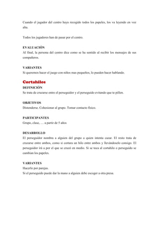 Cuando el jugador del centro haya recogido todos los papeles, los va leyendo en voz
alta.


Todos los jugadores han de pasar por el centro.


EVALUACIÓN
Al final, la persona del centro dice como se ha sentido al recibir los mensajes de sus
compañeros.


VARIANTES
Si queremos hacer el juego con niños mas pequeños, lo pueden hacer hablando.


Cortahilos
DEFINICIÓN
Se trata de cruzarse entre el perseguidor y el perseguido evitando que te pillen.


OBJETIVOS
Distenderse. Cohesionar al grupo. Tomar contacto físico.


PARTICIPANTES
Grupo, clase, … a partir de 5 años


DESARROLLO
El perseguidor nombra a alguien del grupo a quien intenta cazar. El resto trata de
cruzarse entre ambos, como si cortara un hilo entre ambos y llevándoselo consigo. El
perseguidor irá a por el que se cruzó en medio. Si se toca al cortahilo o perseguido se
cambian los papeles.


VARIANTES
Hacerlo por parejas.
Si el perseguido puede dar la mano a alguien debe escoger a otra presa.
 