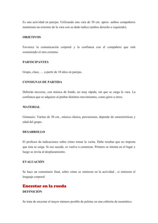 Es una actividad en parejas. Utilizando una vara de 30 cm. aprox. ambos compañeros
mantienen un extremo de la vara con su dedo índice (ambos derecho o izquierdo).


OBJETIVOS


Favorece la comunicación corporal y la confianza con el compañero que está
sosteniendo el otro extremo.


PARTICIPANTES


Grupo, clase, … a partir de 10 años en parejas.


CONSIGNAS DE PARTIDA


Deberán moverse, con música de fondo, no muy rápida, sin que se caiga la vara. La
confianza que se adquiere al probar distintos movimientos, como giros u otros.


MATERIAL


Gimnasio. Varitas de 30 cm., música clásica, percusiones, depende de características y
edad del grupo.


DESARROLLO


El profesor da indicaciones sobre cómo tomar la varita. Debe resaltar que no importa
que ésta se caiga. Si eso sucede, se vuelve a comenzar. Primero se intenta en el lugar y
luego se invita al desplazamiento.


EVALUACIÓN


Se hace un comentario final, sobre cómo se sintieron en la actividad , si sintieron el
lenguaje corporal


Encestar en la rueda
DEFINICIÓN


Se trata de encestar el mayor número posible de pelotas en una cubierta de neumático.
 