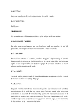 OBJETIVOS


Cooperar grupalmente. Divertirse todos juntos, sin excluir a nadie.


PARTICIPANTES


Indiferente.


MATERIALES


Un paracaídas, una cubierta de neumático y varias pelotas de diverso tamaño.


CONSIGNAS DE PARTIDA


La única regla es que la pelota que cae al suelo no puede ser devuelta a la tela del
paracaídas, con independencia de si ha caído dentro o fuera de la rueda.


DESARROLLO


Se coloca una cubierta de neumático justo bajo el agujero del paracaídas y un número
indeterminado de pelotas de distinto tamaño en la tela del paracaídas, los jugadores
agitan la tela del paracaídas con el objetivo grupal de conseguir introducir el mayor
número posible de pelotas en la rueda.


EVALUACIÓN


Se puede realizar un comentario de las dificultades para conseguir el objetivo y cómo
las han ido resolviendo a lo largo del juego.


VARIANTES


Se puede permitir el devolver al paracaídas las pelotas que están en el suelo y no han
quedado dentro de la rueda. En este caso el juego finalizará cuando todas las pelotas
estén dentro de la cubierta de neumático. Hay que tener la precaución de colocar en el
paracaídas un número reducido de pelotas con el fin de que quepan todas en la rueda.
También se pueden colocar varias ruedas y jugar con la misma regla, lo cual incrementa
la dificultad del juego y también la diversión
 