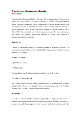 A volar con el paraguas gigante
DEFINICIÓN


Todos/as los/as niños/as agachados y alrededor del paracaídas, agarran fuertemente el
mismo con las dos manos, a la orden o el silbato, se levantan, lo sostienen hasta la
cintura y a una segunda orden, elevan rápidamente los brazo al unísono, de tal forma
que al mismo instante de tener todos los brazos arriba lo sueltan, se forma entonces un
enorme paraguas o cabeza de seta (Sugerencia: también se le puede llamar la ¡¡SETA
GIGANTE!!. En ese instante aprovechamos para desplazarse dos pasos a la derecha
cada niño/a. Al segundo lanzamiento haremos lo mismo pero haciendo el
desplazamiento hacia la izquierda.


OBJETIVOS


Trabajar la coordinación auditiva y miembros superiores. Fomentar el trabajo y la
cooperación en equipo. Promover la sociabilidad de los participantes. Adquirir nociones
espaciales y de volumen.


PARTICIPANTES


A partir de los 7-8 años.


MATERIALES


Un paracaídas o telas de sábanas cortadas y cosidas en forma de circulo.


CONSIGNAS DE PARTIDA


A la 1ª orden del profesor o del silbato, debemos levantar el paracaídas hasta la cintura.
A la 2ª orden elevamos con fuerza los brazos y la tela hacia arriba y al 3º silbato,
soltamos todos a la vez. y rotamos dos pasos a la derecha


DESARROLLO


Los niños se colocan sentados alrededor del paracaídas, lo sujetan con las manos, ya
sentados pueden hacer giran la tela de izquierda a derecha oscilando sus troncos en
posición de sentado, luego se ponen de pie, y levantan la tela hasta la cintura, a la orden
 