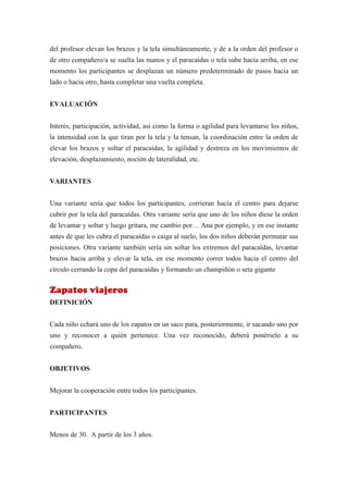 del profesor elevan los brazos y la tela simultáneamente, y de a la orden del profesor o
de otro compañero/a se suelta las manos y el paracaídas o tela sube hacia arriba, en ese
momento los participantes se desplazan un número predeterminado de pasos hacia un
lado o hacia otro, hasta completar una vuelta completa.


EVALUACIÓN


Interés, participación, actividad, así como la forma o agilidad para levantarse los niños,
la intensidad con la que tiran por la tela y la tensan, la coordinación entre la orden de
elevar los brazos y soltar el paracaídas, la agilidad y destreza en los movimientos de
elevación, desplazamiento, noción de lateralidad, etc.


VARIANTES


Una variante sería que todos los participantes, corrieran hacia el centro para dejarse
cubrir por la tela del paracaídas. Otra variante sería que uno de los niños diese la orden
de levantar y soltar y luego gritara, me cambio por… Ana por ejemplo, y en ese instante
antes de que les cubra el paracaídas o caiga al suelo, los dos niños deberán permutar sus
posiciones. Otra variante también sería sin soltar los extremos del paracaídas, levantar
brazos hacia arriba y elevar la tela, en ese momento correr todos hacia el centro del
círculo cerrando la copa del paracaídas y formando un champiñón o seta gigante


Zapatos viajeros
DEFINICIÓN


Cada niño echará uno de los zapatos en un saco para, posteriormente, ir sacando uno por
uno y reconocer a quién pertenece. Una vez reconocido, deberá ponérselo a su
compañero.


OBJETIVOS


Mejorar la cooperación entre todos los participantes.


PARTICIPANTES


Menos de 30. A partir de los 3 años.
 